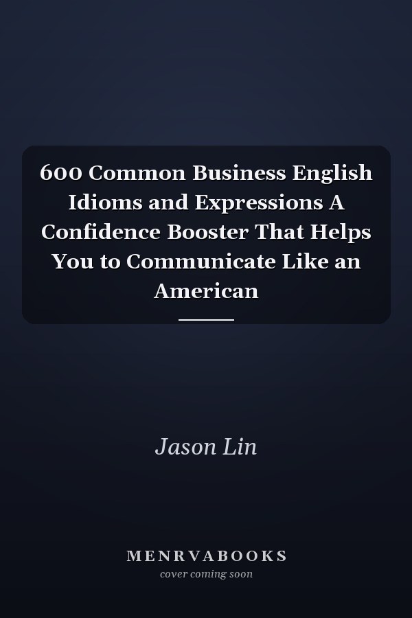 600 Common Business English Idioms and Expressions A Confidence Booster That Helps You to Communicate Like an American