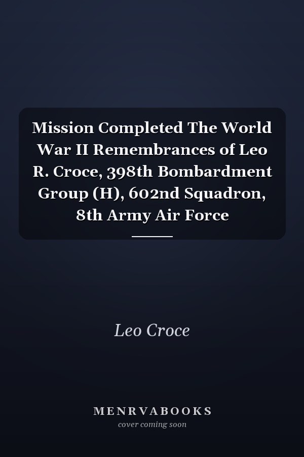 Mission Completed The World War II Remembrances of Leo R. Croce, 398th Bombardment Group (H), 602nd Squadron, 8th Army Air Force