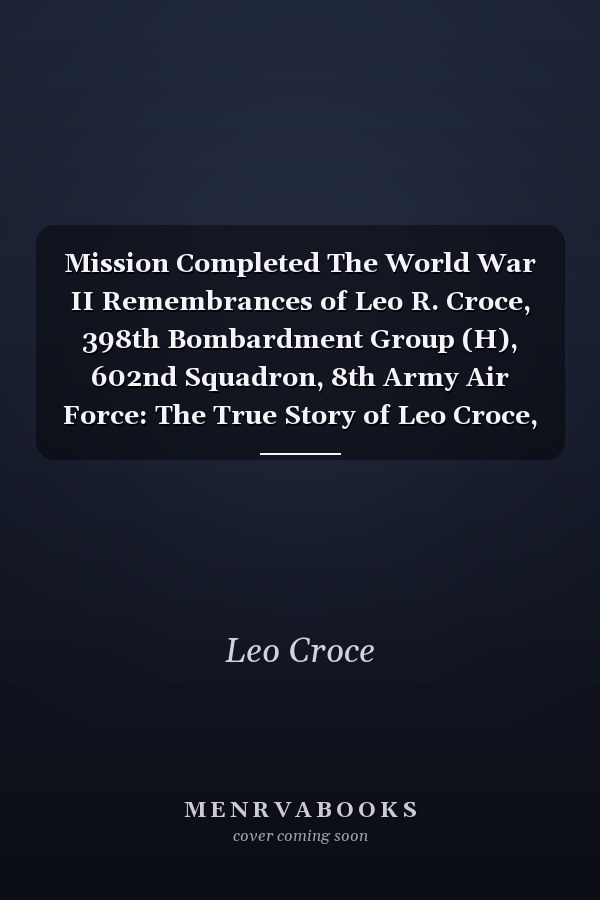 Mission Completed The World War II Remembrances of Leo R. Croce, 398th Bombardment Group (H), 602nd Squadron, 8th Army Air Force: The True Story of Leo Croce, World War II B-17 Flyer