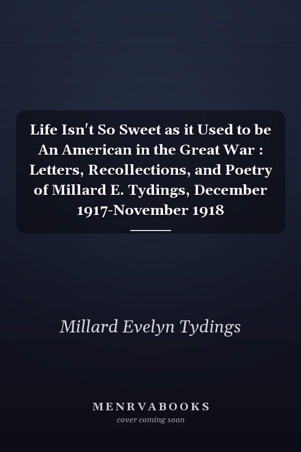 Life Isn't So Sweet as it Used to be An American in the Great War : Letters, Recollections, and Poetry of Millard E. Tydings, December 1917-November 1918
