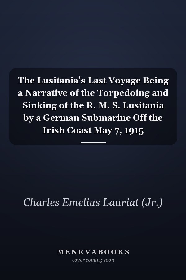 The Lusitania's Last Voyage Being a Narrative of the Torpedoing and Sinking of the R. M. S. Lusitania by a German Submarine Off the Irish Coast May 7, 1915