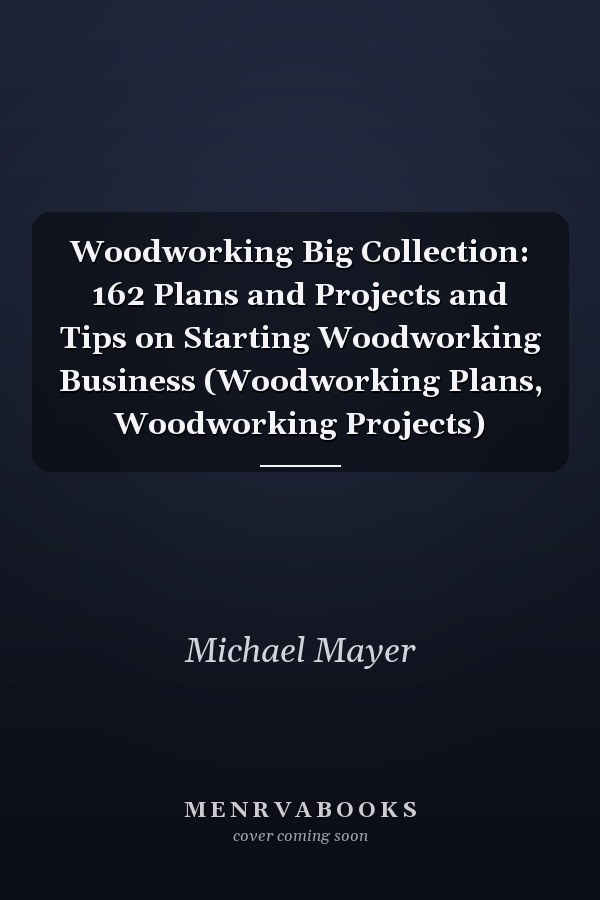 Woodworking Big Collection: 162 Plans and Projects and Tips on Starting Woodworking Business (Woodworking Plans, Woodworking Projects)