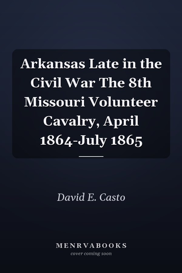 Arkansas Late in the Civil War The 8th Missouri Volunteer Cavalry, April 1864-July 1865