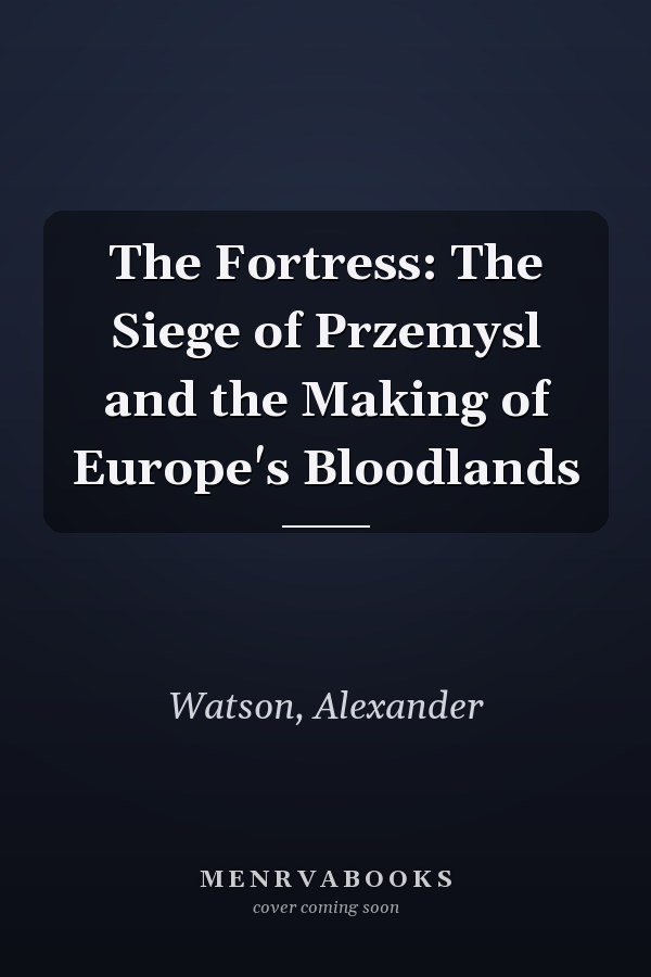 The Fortress: The Siege of Przemysl and the Making of Europe's Bloodlands
