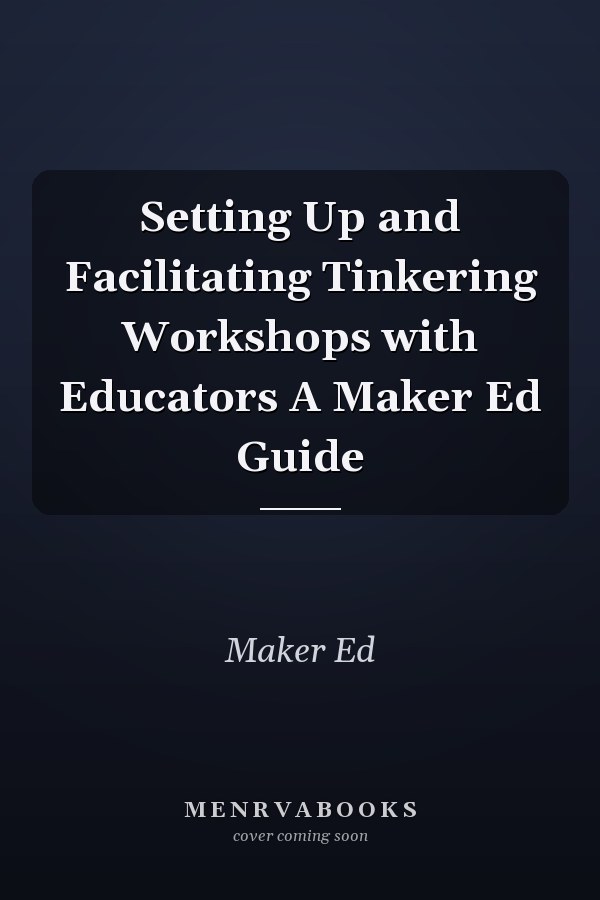Setting Up and Facilitating Tinkering Workshops with Educators A Maker Ed Guide