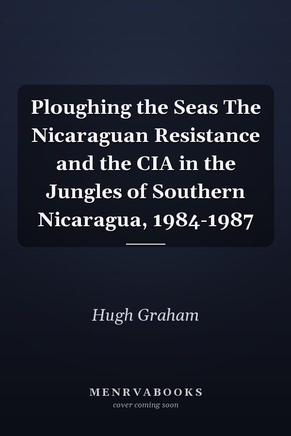 Ploughing the Seas The Nicaraguan Resistance and the CIA in the Jungles of Southern Nicaragua, 1984-1987