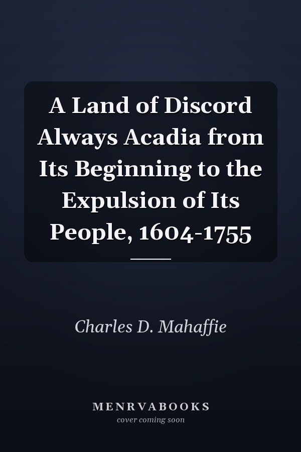 A Land of Discord Always Acadia from Its Beginning to the Expulsion of Its People, 1604-1755