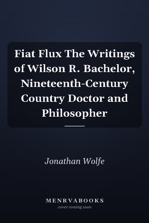 Fiat Flux The Writings of Wilson R. Bachelor, Nineteenth-Century Country Doctor and Philosopher