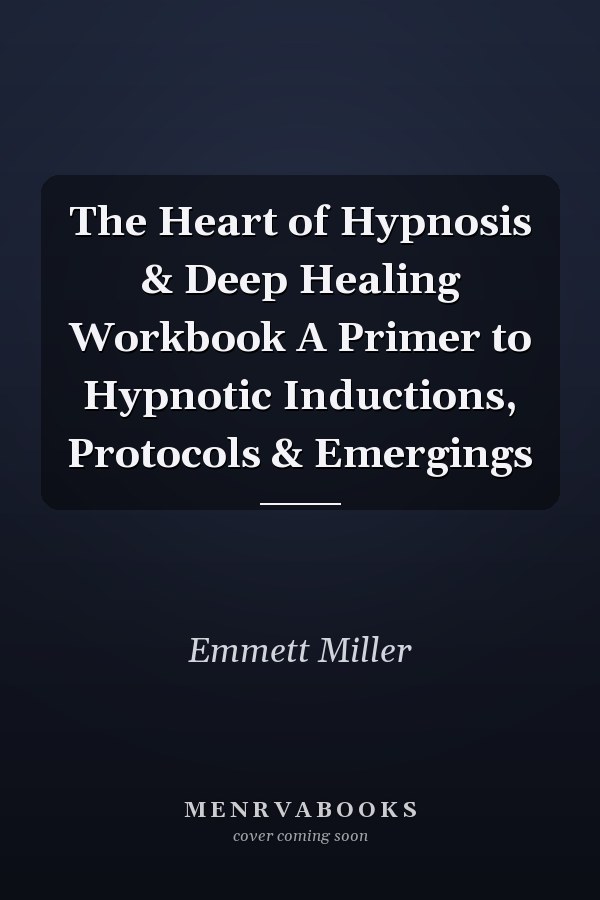 The Heart of Hypnosis & Deep Healing Workbook A Primer to Hypnotic Inductions, Protocols & Emergings