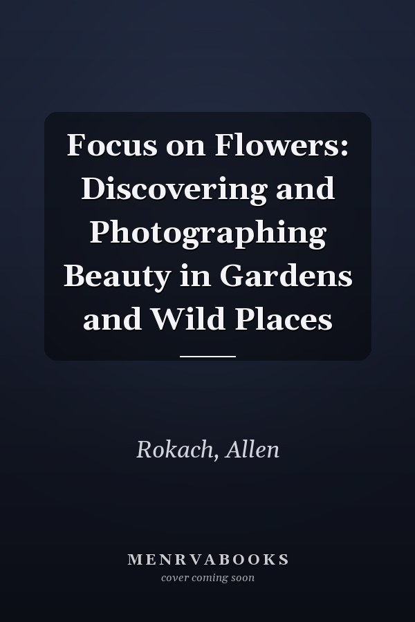 Focus on Flowers: Discovering and Photographing Beauty in Gardens and Wild Places