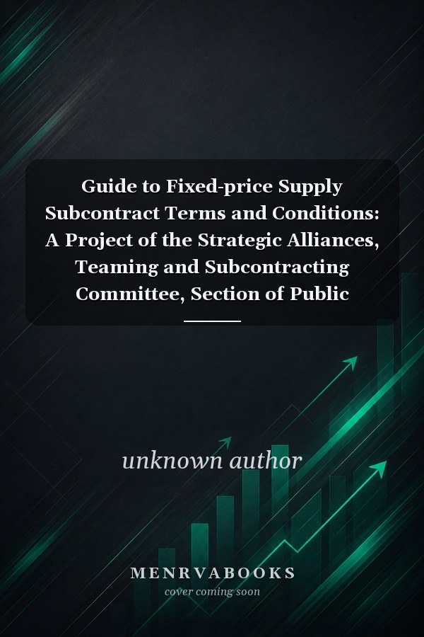 Guide to Fixed-price Supply Subcontract Terms and Conditions: A Project of the Strategic Alliances, Teaming and Subcontracting Committee, Section of Public Contract Law, American Bar Association