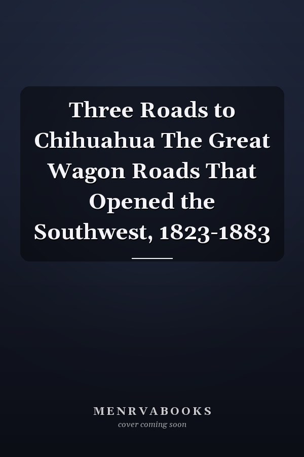 Three Roads to Chihuahua The Great Wagon Roads That Opened the Southwest, 1823-1883