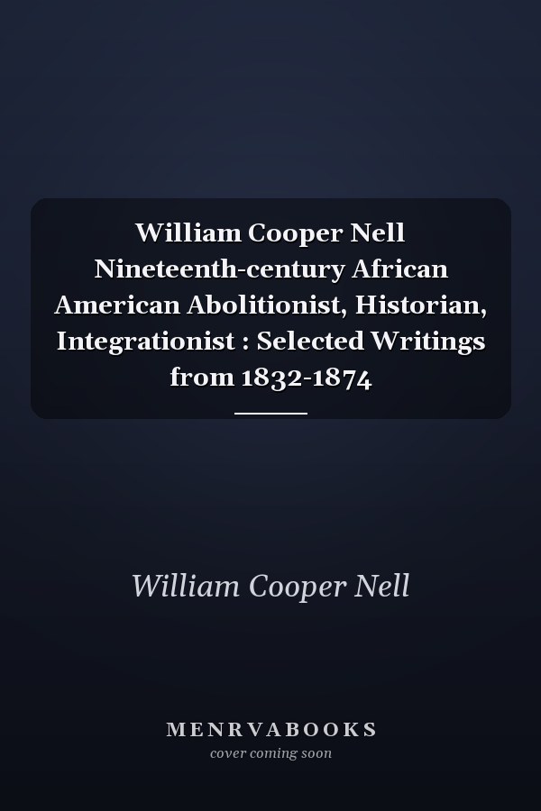 William Cooper Nell Nineteenth-century African American Abolitionist, Historian, Integrationist : Selected Writings from 1832-1874