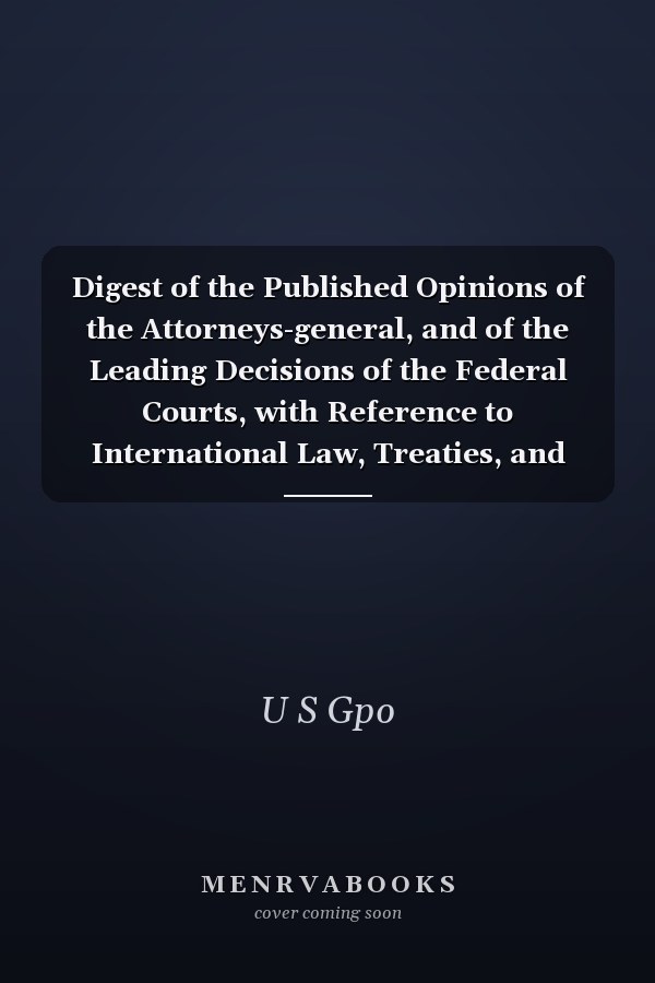 Digest of the Published Opinions of the Attorneys-general, and of the Leading Decisions of the Federal Courts, with Reference to International Law, Treaties, and Kindred Subjects