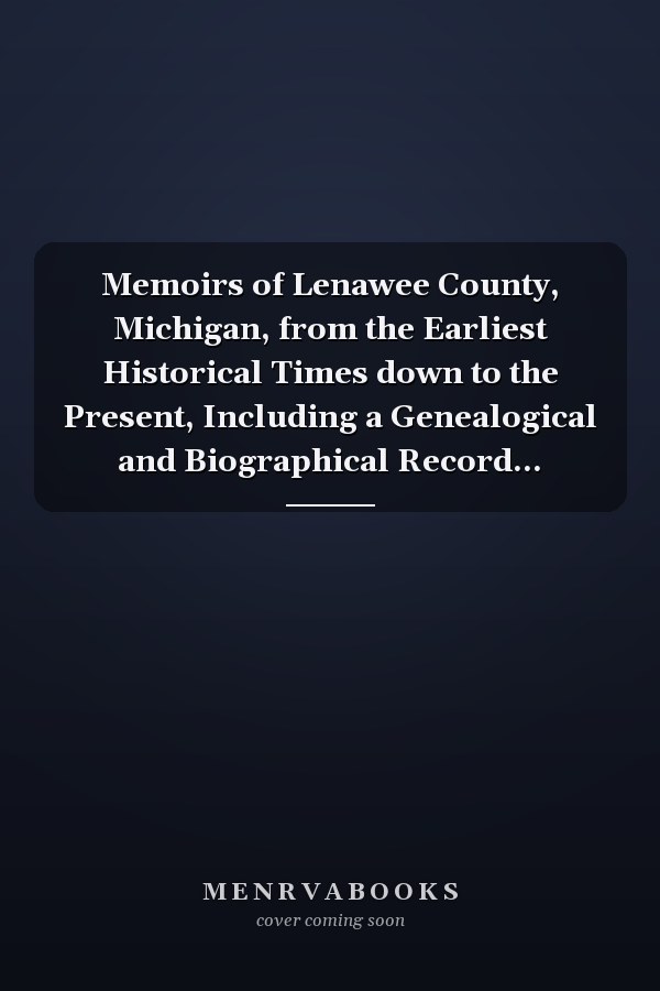 Memoirs of Lenawee County, Michigan, from the Earliest Historical Times down to the Present, Including a Genealogical and Biographical Record...