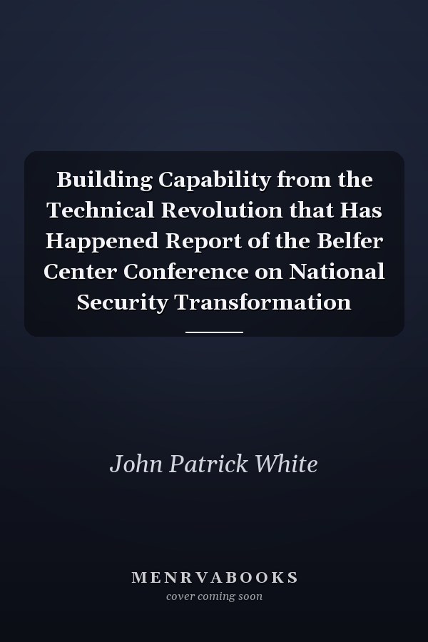 Building Capability from the Technical Revolution that Has Happened Report of the Belfer Center Conference on National Security Transformation