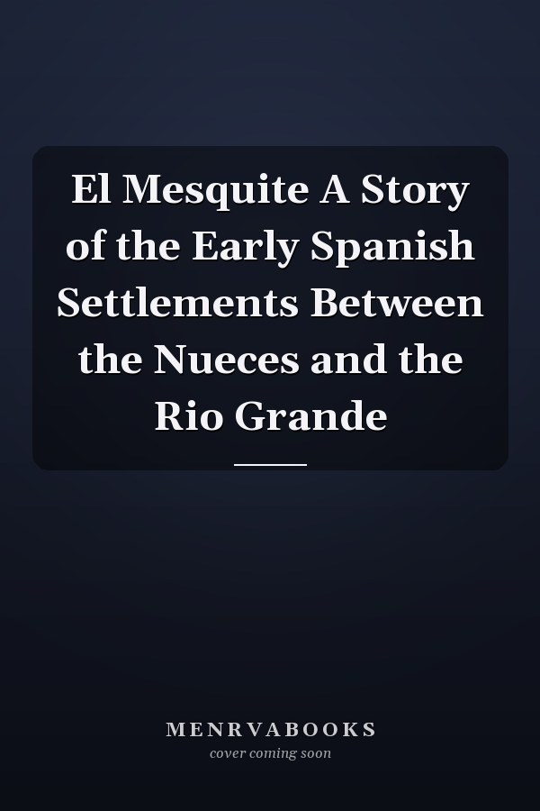 El Mesquite A Story of the Early Spanish Settlements Between the Nueces and the Rio Grande