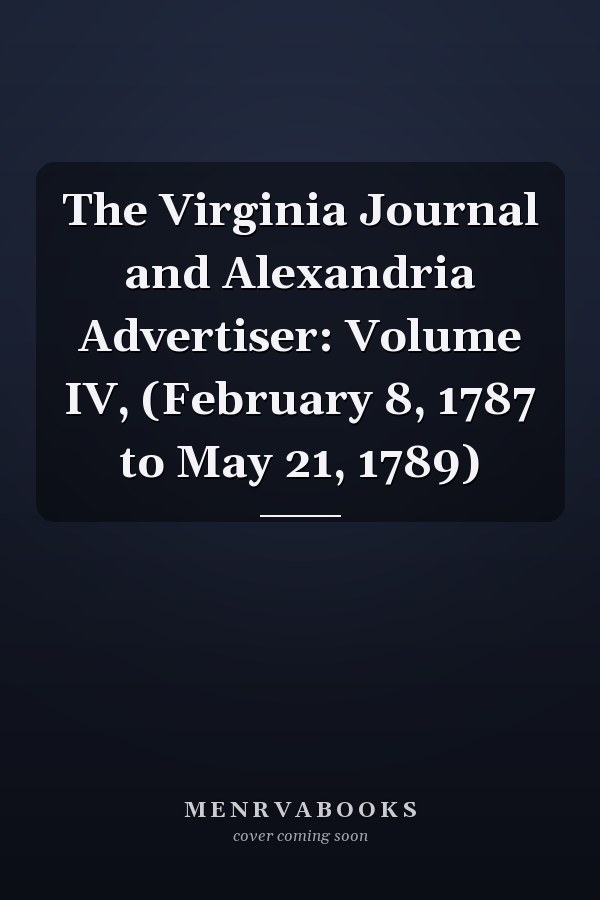 The Virginia Journal and Alexandria Advertiser: Volume IV, (February 8, 1787 to May 21, 1789)