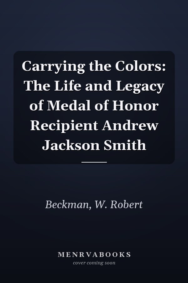 Carrying the Colors: The Life and Legacy of Medal of Honor Recipient Andrew Jackson Smith