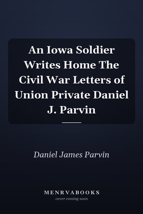 An Iowa Soldier Writes Home The Civil War Letters of Union Private Daniel J. Parvin