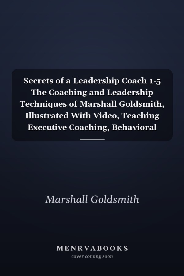 Secrets of a Leadership Coach 1-5 The Coaching and Leadership Techniques of Marshall Goldsmith, Illustrated With Video, Teaching Executive Coaching, Behavioral Change, and Teamwork and