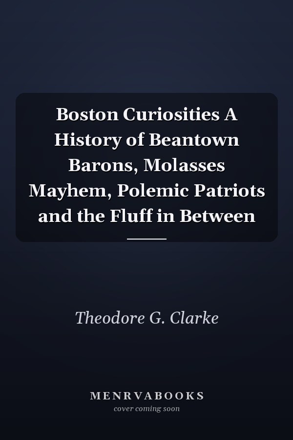 Boston Curiosities A History of Beantown Barons, Molasses Mayhem, Polemic Patriots and the Fluff in Between