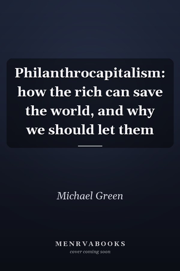 Philanthrocapitalism: how the rich can save the world, and why we should let them