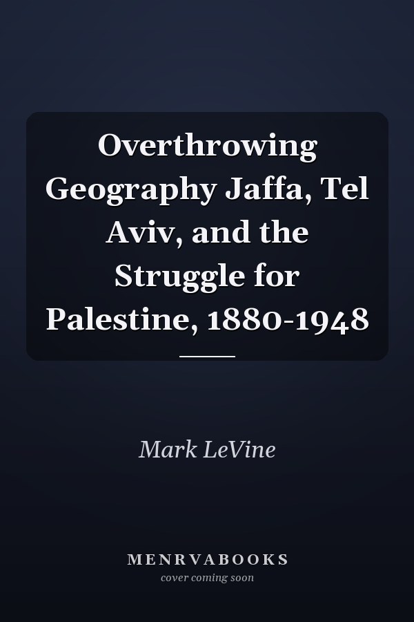 Overthrowing Geography Jaffa, Tel Aviv, and the Struggle for Palestine, 1880-1948