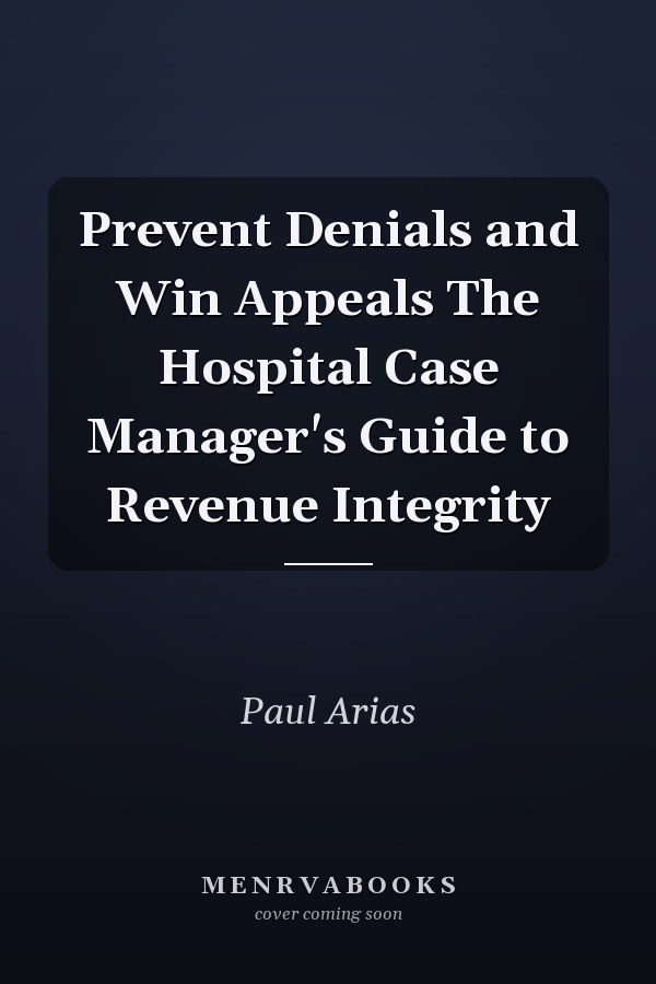 Prevent Denials and Win Appeals The Hospital Case Manager's Guide to Revenue Integrity