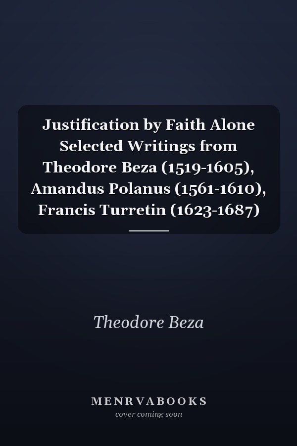 Justification by Faith Alone Selected Writings from Theodore Beza (1519-1605), Amandus Polanus (1561-1610), Francis Turretin (1623-1687)