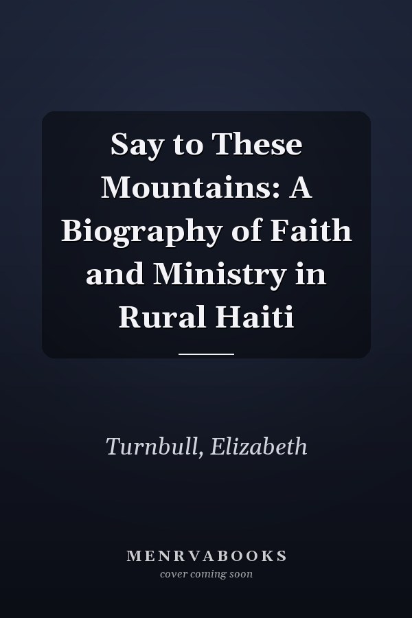 Say to These Mountains: A Biography of Faith and Ministry in Rural Haiti