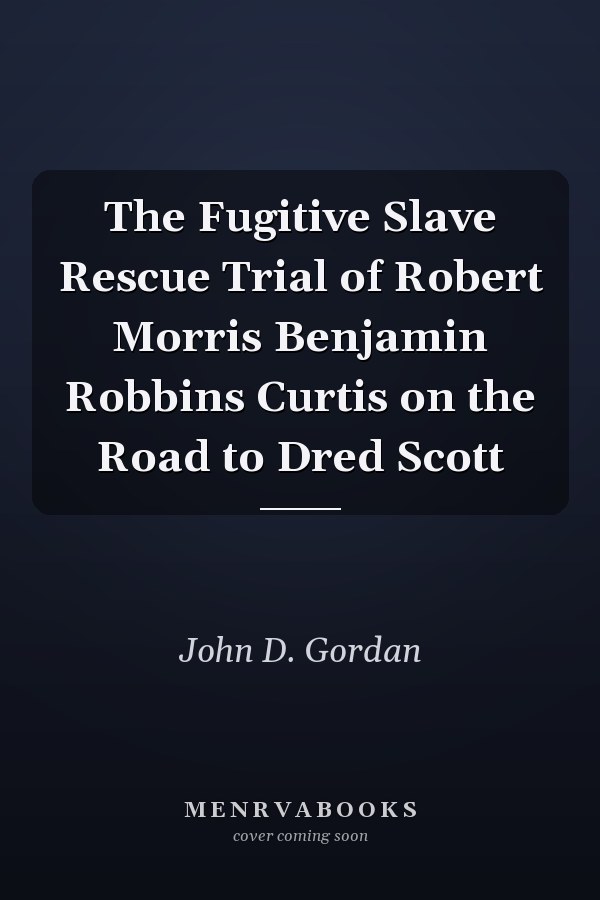 The Fugitive Slave Rescue Trial of Robert Morris Benjamin Robbins Curtis on the Road to Dred Scott