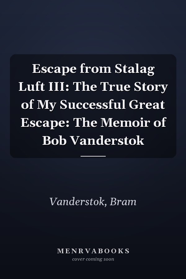 Escape from Stalag Luft III: The True Story of My Successful Great Escape: The Memoir of Bob Vanderstok