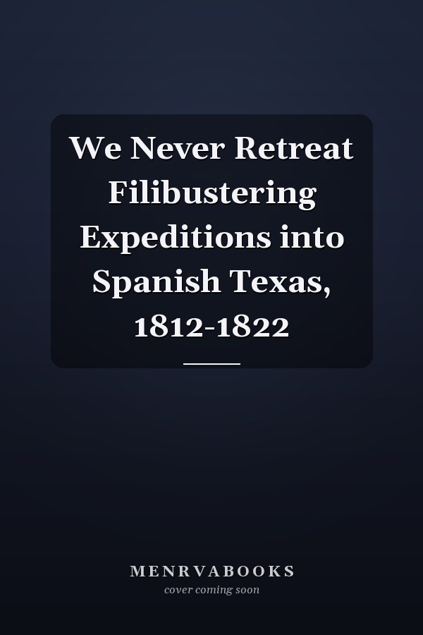 We Never Retreat Filibustering Expeditions into Spanish Texas, 1812-1822