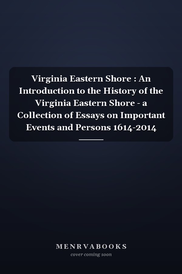 Virginia Eastern Shore : An Introduction to the History of the Virginia Eastern Shore - a Collection of Essays on Important Events and Persons 1614-2014