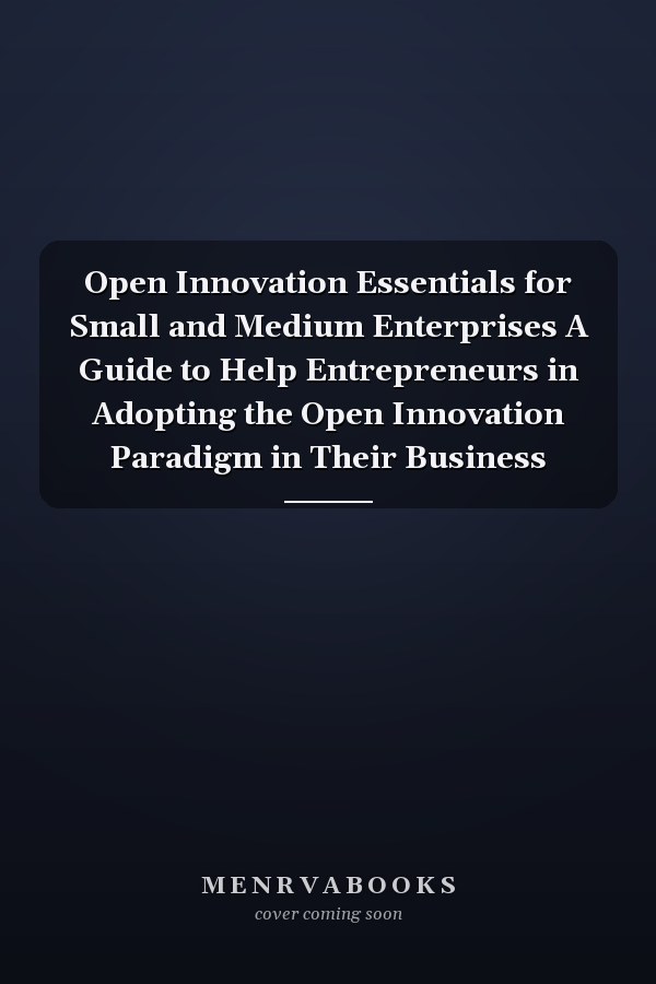 Open Innovation Essentials for Small and Medium Enterprises A Guide to Help Entrepreneurs in Adopting the Open Innovation Paradigm in Their Business