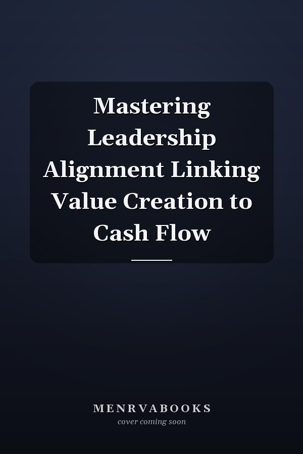 Mastering Leadership Alignment Linking Value Creation to Cash Flow