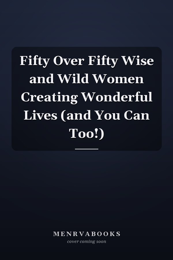 Fifty Over Fifty Wise and Wild Women Creating Wonderful Lives (and You Can Too!)