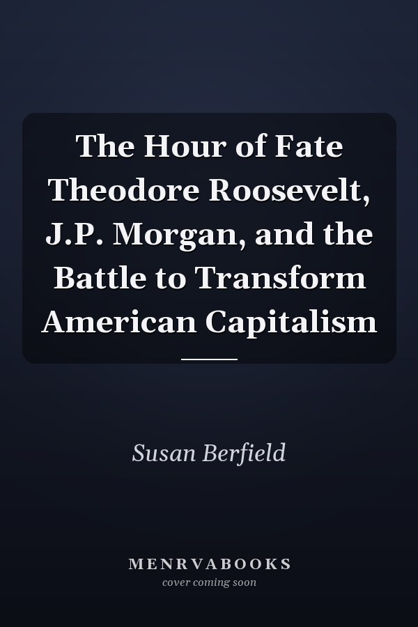 The Hour of Fate Theodore Roosevelt, J.P. Morgan, and the Battle to Transform American Capitalism