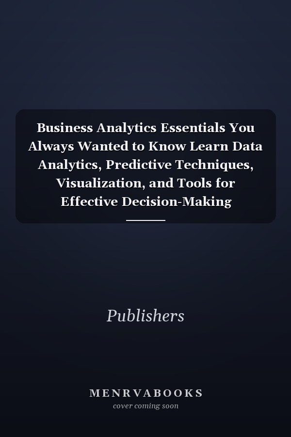 Business Analytics Essentials You Always Wanted to Know Learn Data Analytics, Predictive Techniques, Visualization, and Tools for Effective Decision-Making