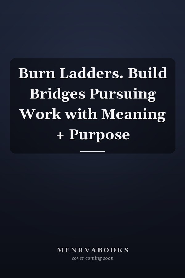 Burn Ladders. Build Bridges Pursuing Work with Meaning + Purpose