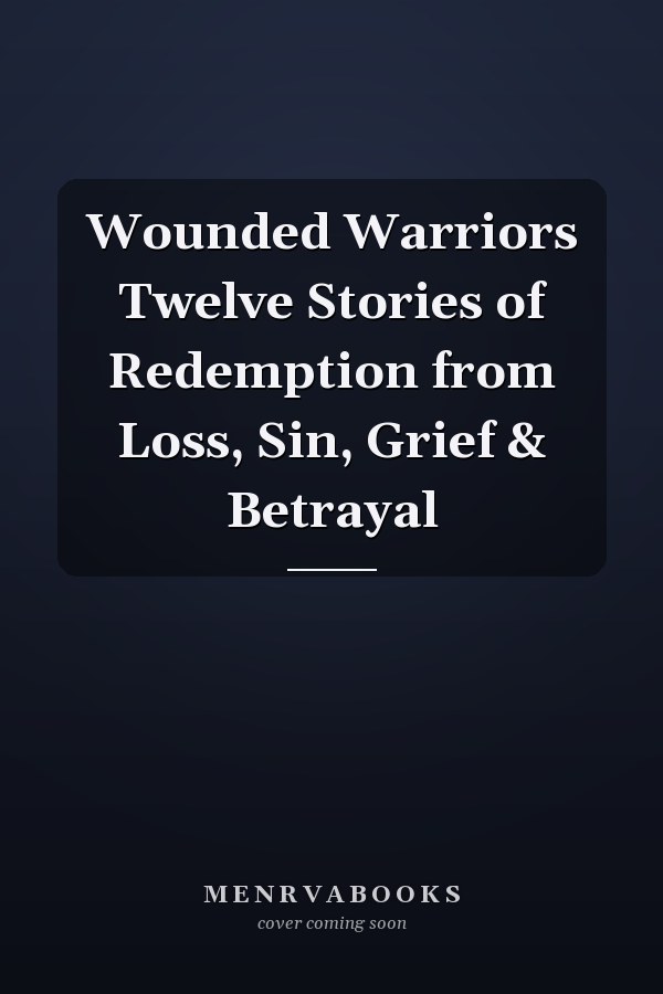 Wounded Warriors Twelve Stories of Redemption from Loss, Sin, Grief & Betrayal