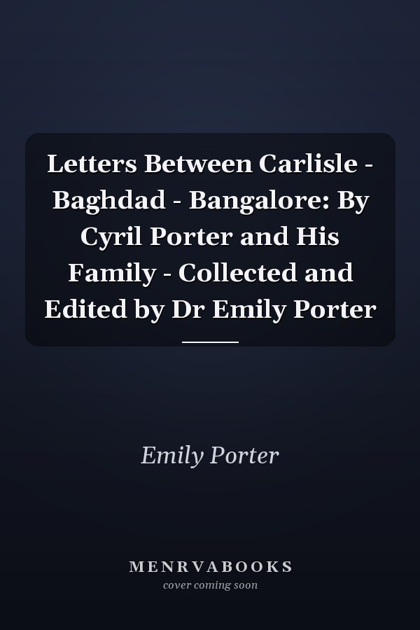 Letters Between Carlisle - Baghdad - Bangalore: By Cyril Porter and His Family - Collected and Edited by Dr Emily Porter