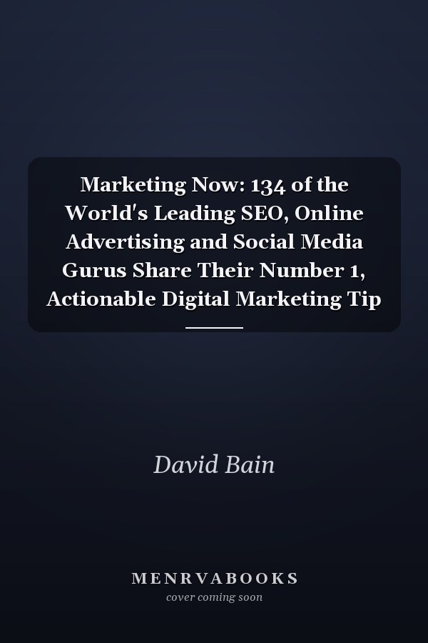 Marketing Now: 134 of the World's Leading SEO, Online Advertising and Social Media Gurus Share Their Number 1, Actionable Digital Marketing Tip