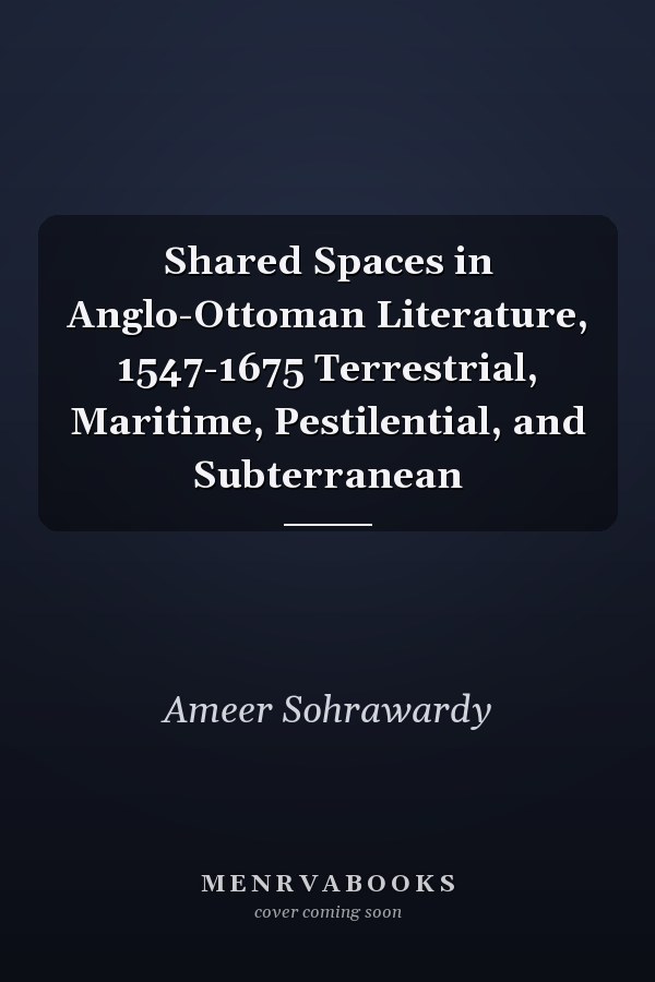 Shared Spaces in Anglo-Ottoman Literature, 1547-1675 Terrestrial, Maritime, Pestilential, and Subterranean