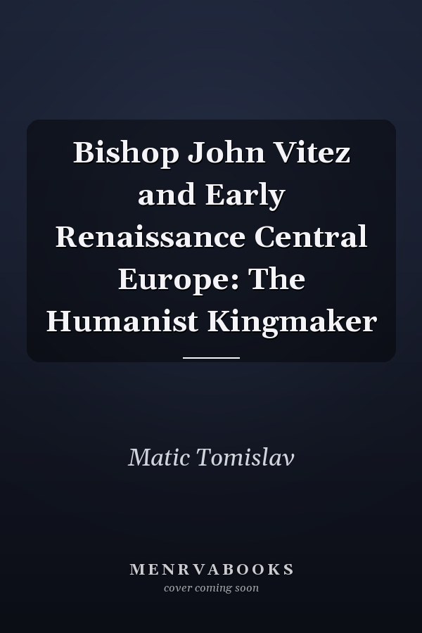 Bishop John Vitez and Early Renaissance Central Europe: The Humanist Kingmaker