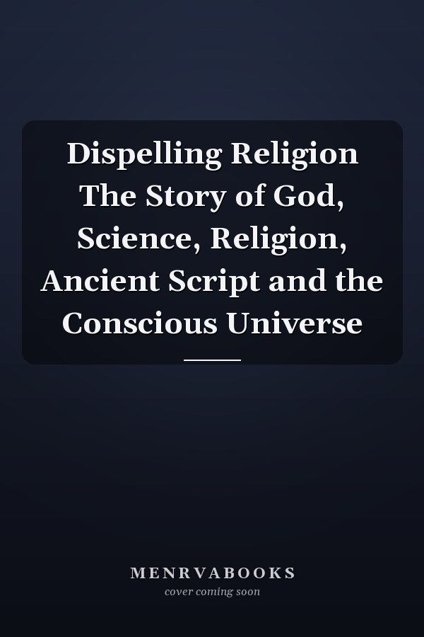 Dispelling Religion The Story of God, Science, Religion, Ancient Script and the Conscious Universe