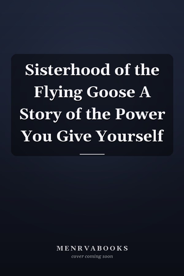 Sisterhood of the Flying Goose A Story of the Power You Give Yourself