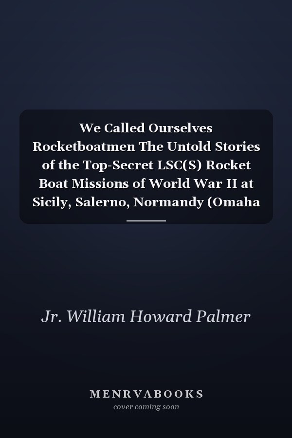 We Called Ourselves Rocketboatmen The Untold Stories of the Top-Secret LSC(S) Rocket Boat Missions of World War II at Sicily, Salerno, Normandy (Omaha and Utah Beaches), and Southern France (80th Anniversary of D-Day Edition)