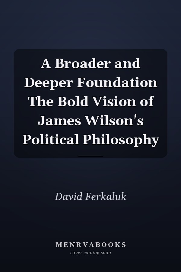 A Broader and Deeper Foundation The Bold Vision of James Wilson's Political Philosophy